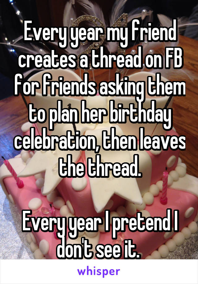 Every year my friend creates a thread on FB for friends asking them to plan her birthday celebration, then leaves the thread.

Every year I pretend I don't see it. 