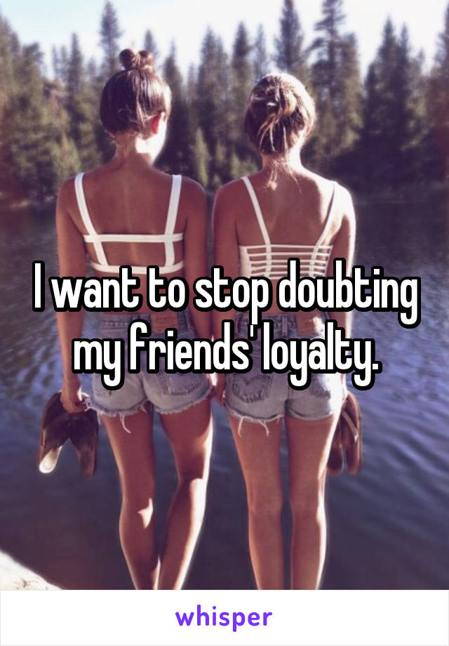 I want to stop doubting my friends' loyalty.