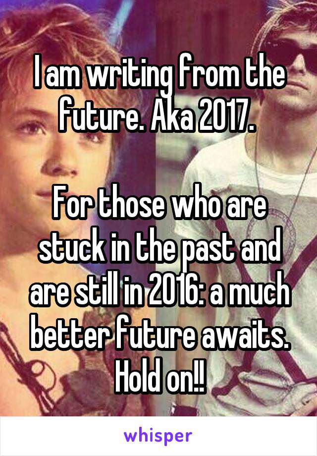 I am writing from the future. Aka 2017. 

For those who are stuck in the past and are still in 2016: a much better future awaits. Hold on!!