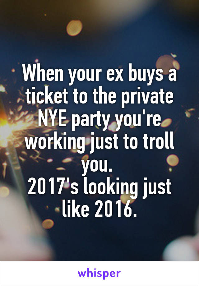 When your ex buys a ticket to the private NYE party you're working just to troll you. 
2017's looking just like 2016.