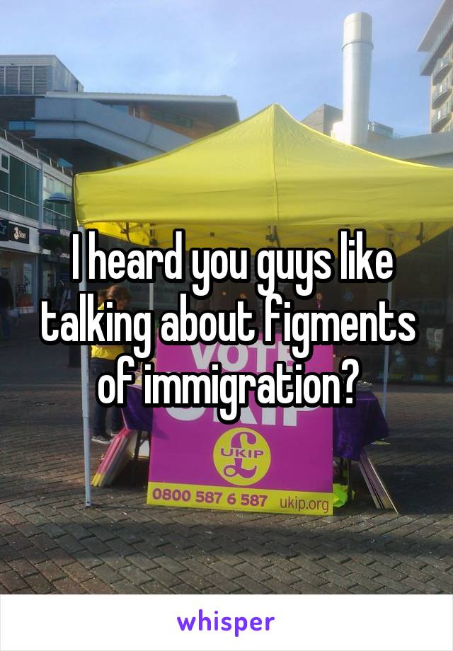  I heard you guys like talking about figments of immigration?