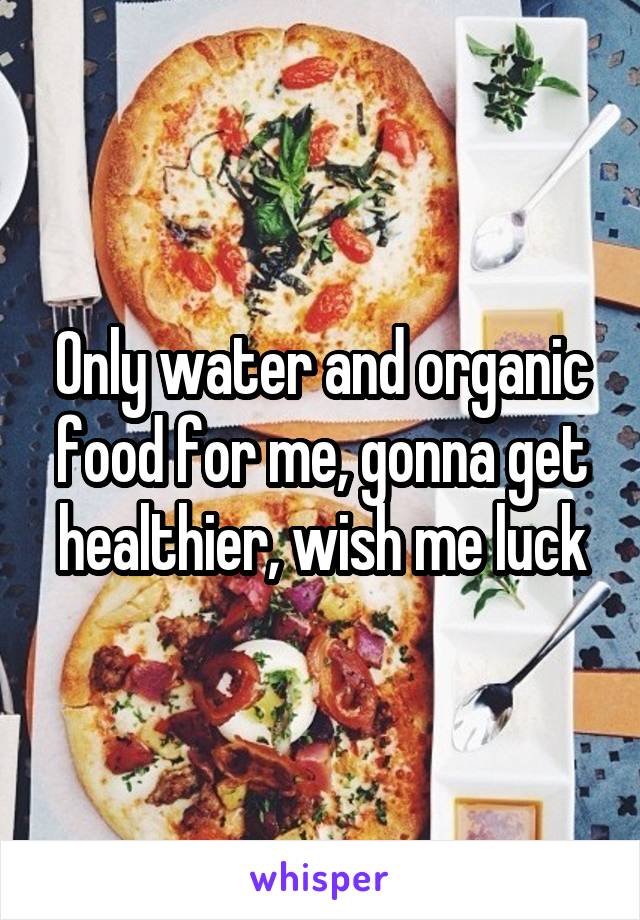 Only water and organic food for me, gonna get healthier, wish me luck