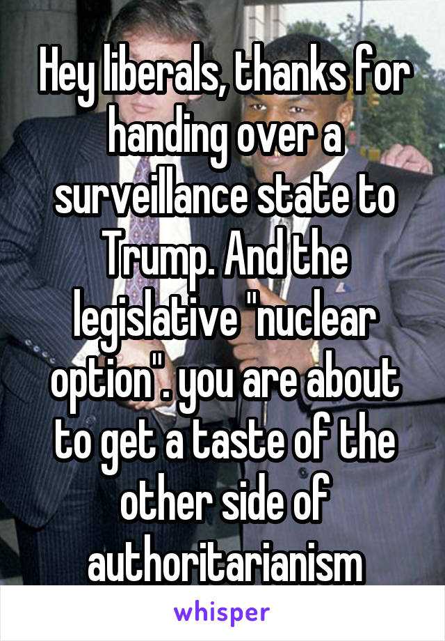 Hey liberals, thanks for handing over a surveillance state to Trump. And the legislative "nuclear option". you are about to get a taste of the other side of authoritarianism