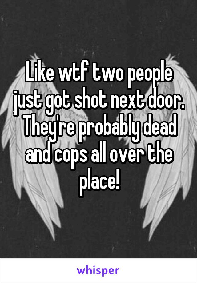 Like wtf two people just got shot next door. They're probably dead and cops all over the place!
