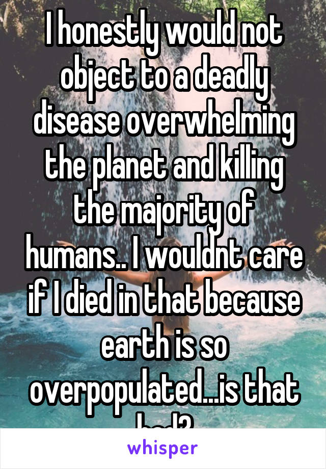 I honestly would not object to a deadly disease overwhelming the planet and killing the majority of humans.. I wouldnt care if I died in that because earth is so overpopulated...is that bad?