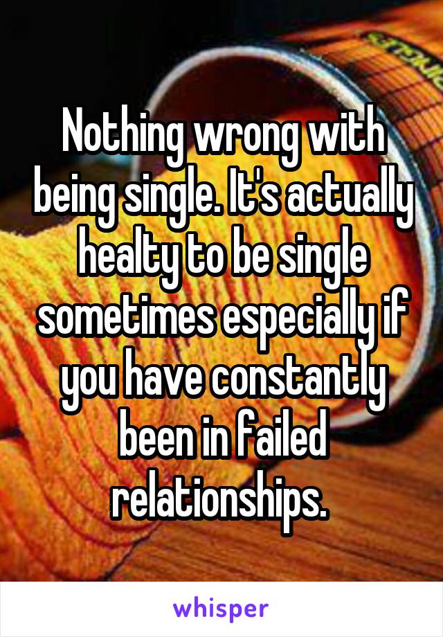 Nothing wrong with being single. It's actually healty to be single sometimes especially if you have constantly been in failed relationships. 