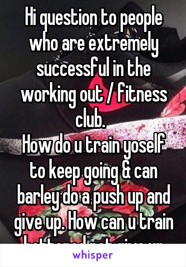 Hi question to people who are extremely successful in the working out / fitness club.  
How do u train yoself to keep going & can barley do a push up and give up. How can u train bettered not give up