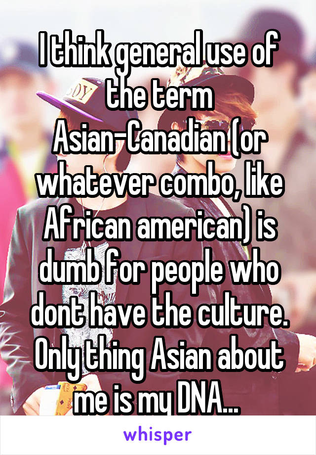 I think general use of the term Asian-Canadian (or whatever combo, like African american) is dumb for people who dont have the culture. Only thing Asian about me is my DNA... 