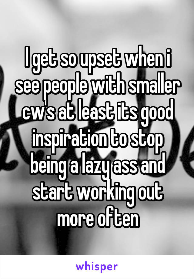 I get so upset when i see people with smaller cw's at least its good inspiration to stop being a lazy ass and start working out more often