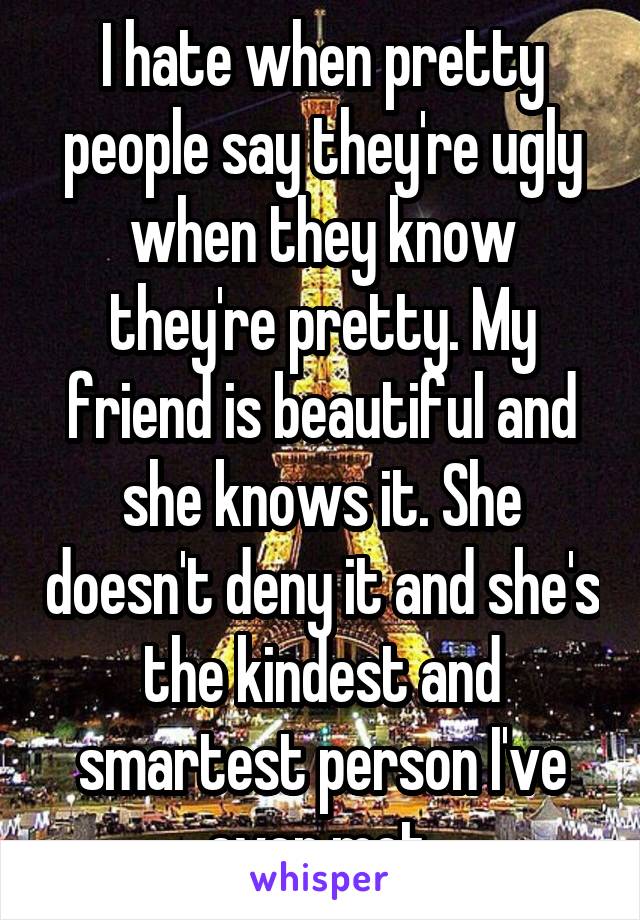 I hate when pretty people say they're ugly when they know they're pretty. My friend is beautiful and she knows it. She doesn't deny it and she's the kindest and smartest person I've ever met.