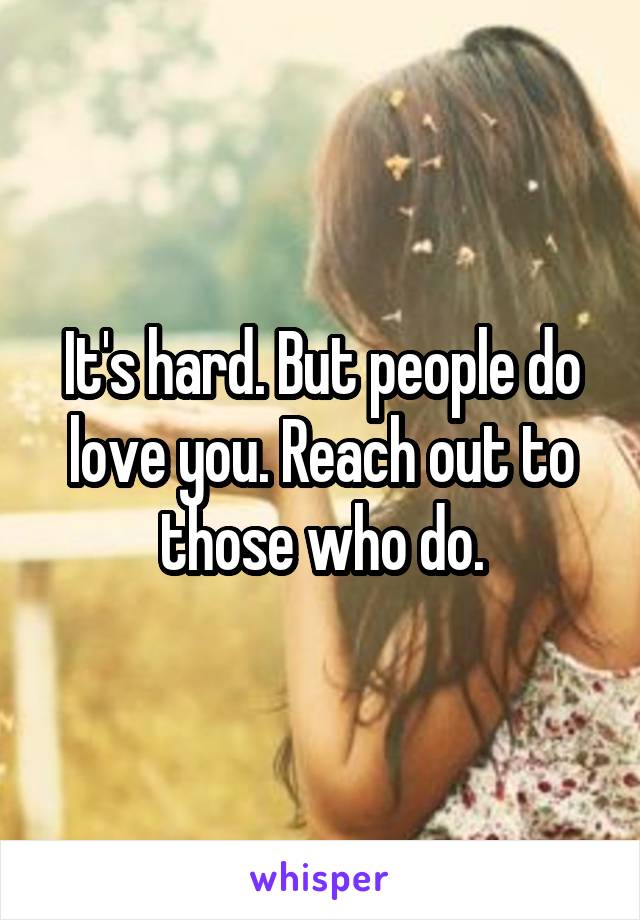 It's hard. But people do love you. Reach out to those who do.