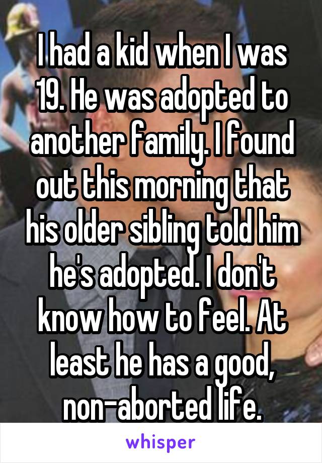 I had a kid when I was 19. He was adopted to another family. I found out this morning that his older sibling told him he's adopted. I don't know how to feel. At least he has a good, non-aborted life.