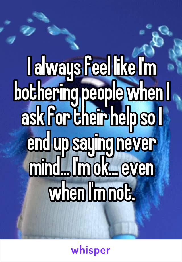 I always feel like I'm bothering people when I ask for their help so I end up saying never mind... I'm ok... even when I'm not.