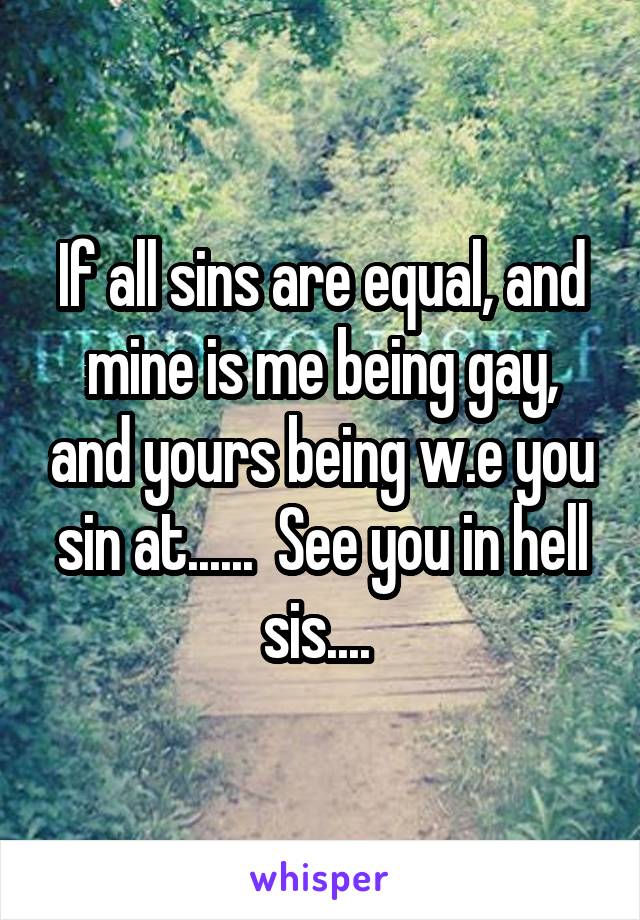 If all sins are equal, and mine is me being gay, and yours being w.e you sin at......  See you in hell sis.... 