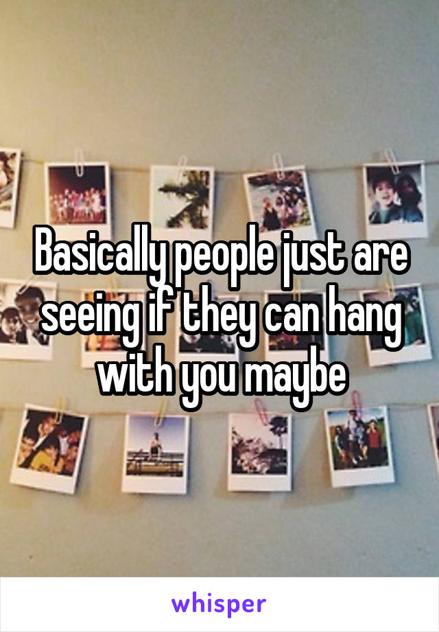 Basically people just are seeing if they can hang with you maybe