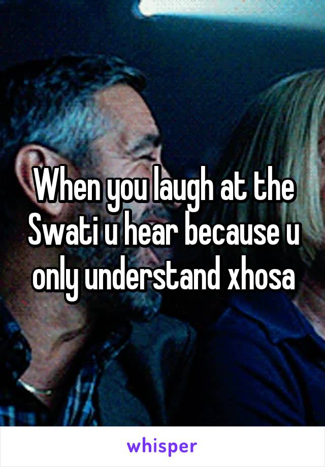 When you laugh at the Swati u hear because u only understand xhosa