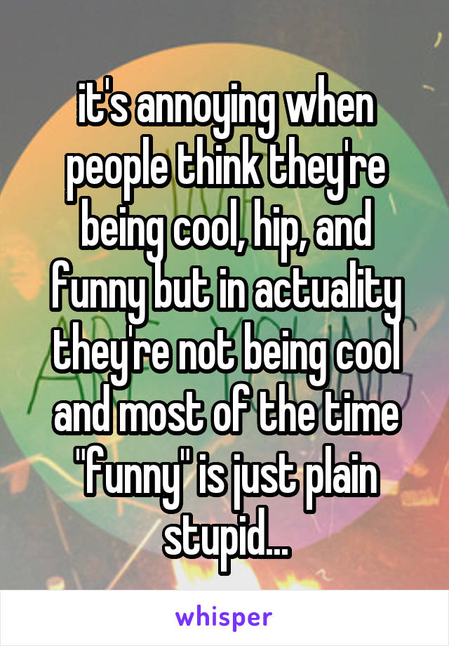 it's annoying when people think they're being cool, hip, and funny but in actuality they're not being cool and most of the time "funny" is just plain stupid...