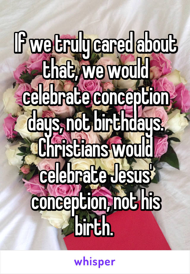 If we truly cared about that, we would celebrate conception days, not birthdays. Christians would celebrate Jesus' conception, not his birth. 