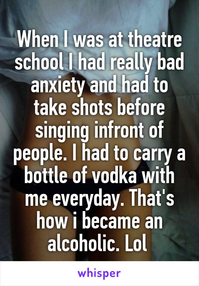 When I was at theatre school I had really bad anxiety and had to take shots before singing infront of people. I had to carry a bottle of vodka with me everyday. That's how i became an alcoholic. Lol 