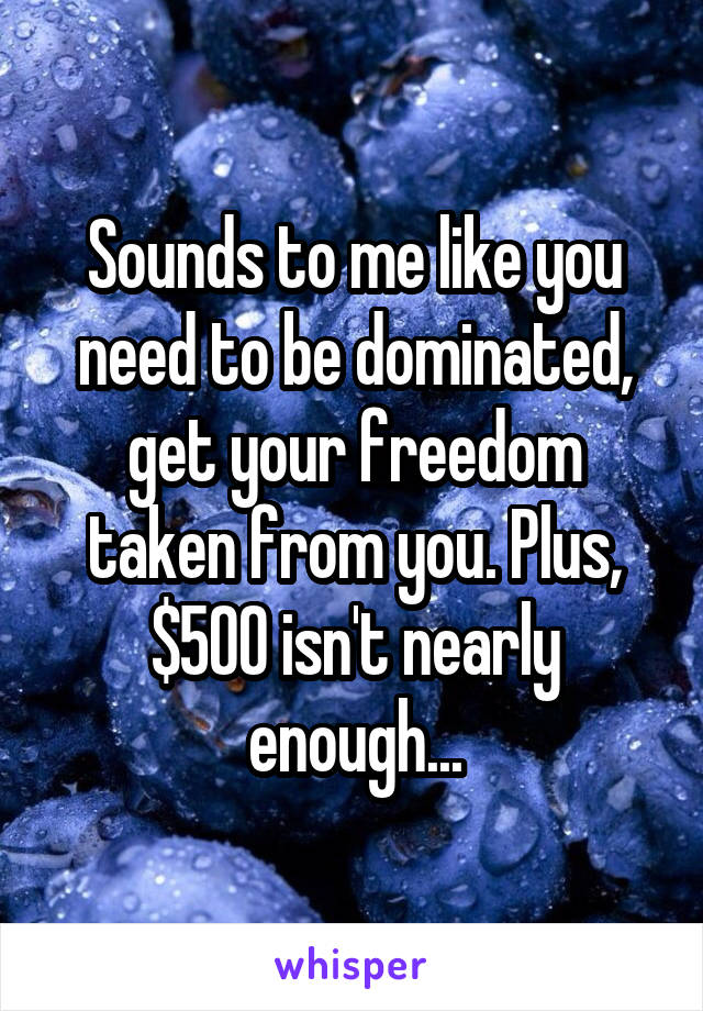 Sounds to me like you need to be dominated, get your freedom taken from you. Plus, $500 isn't nearly enough...