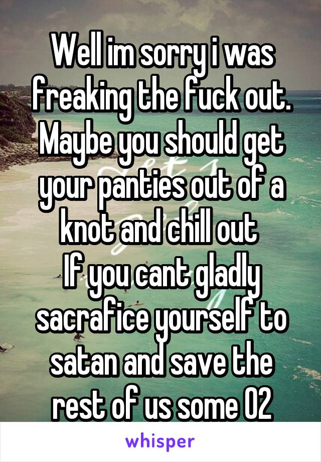 Well im sorry i was freaking the fuck out. Maybe you should get your panties out of a knot and chill out 
If you cant gladly sacrafice yourself to satan and save the rest of us some O2