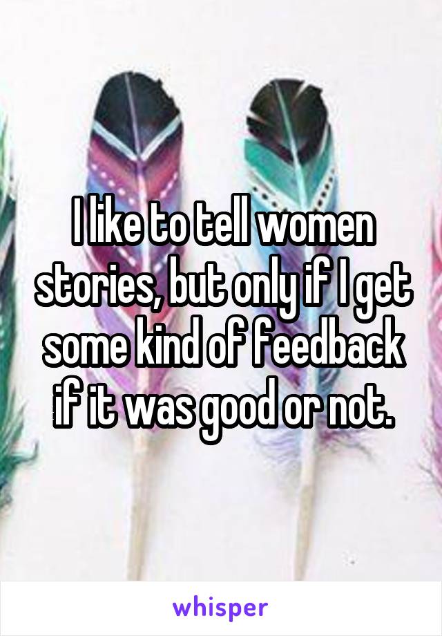 I like to tell women stories, but only if I get some kind of feedback if it was good or not.