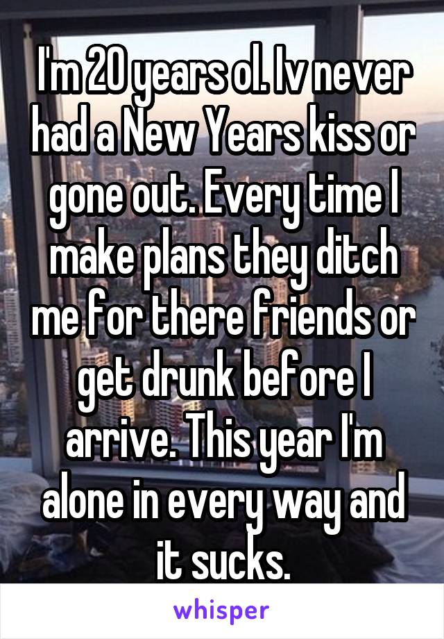 I'm 20 years ol. Iv never had a New Years kiss or gone out. Every time I make plans they ditch me for there friends or get drunk before I arrive. This year I'm alone in every way and it sucks.