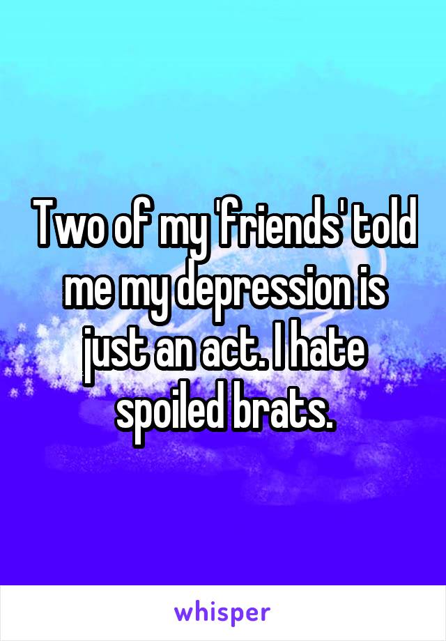 Two of my 'friends' told me my depression is just an act. I hate spoiled brats.