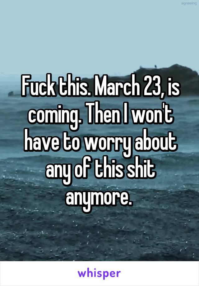 Fuck this. March 23, is coming. Then I won't have to worry about any of this shit anymore. 