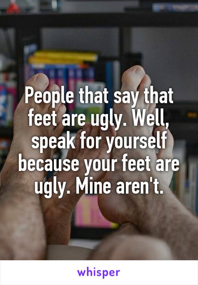 People that say that feet are ugly. Well, speak for yourself because your feet are ugly. Mine aren't.