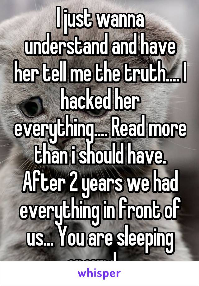 I just wanna understand and have her tell me the truth.... I hacked her everything.... Read more than i should have. After 2 years we had everything in front of us... You are sleeping around.... 