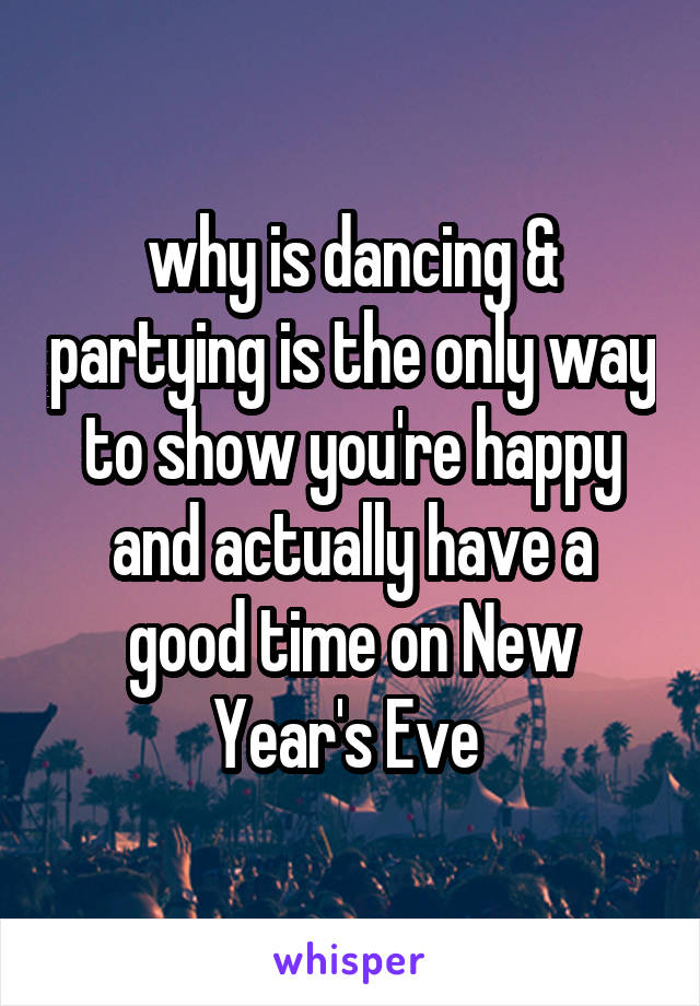 why is dancing & partying is the only way to show you're happy and actually have a good time on New Year's Eve 