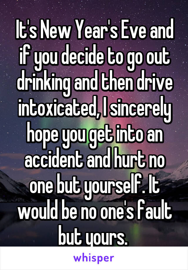 It's New Year's Eve and if you decide to go out drinking and then drive intoxicated, I sincerely hope you get into an accident and hurt no one but yourself. It would be no one's fault but yours. 