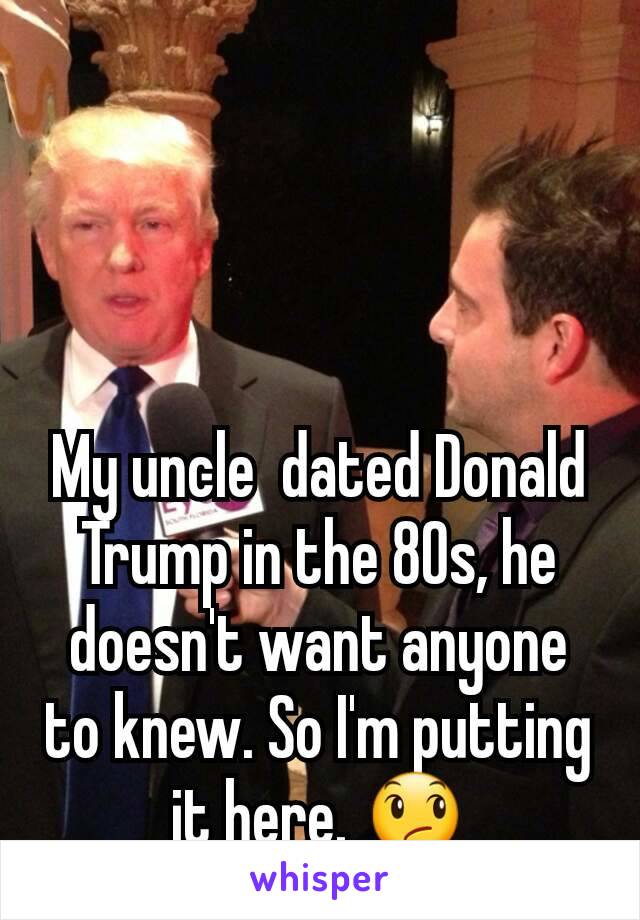 My uncle  dated Donald Trump in the 80s, he doesn't want anyone to knew. So I'm putting it here. 😞