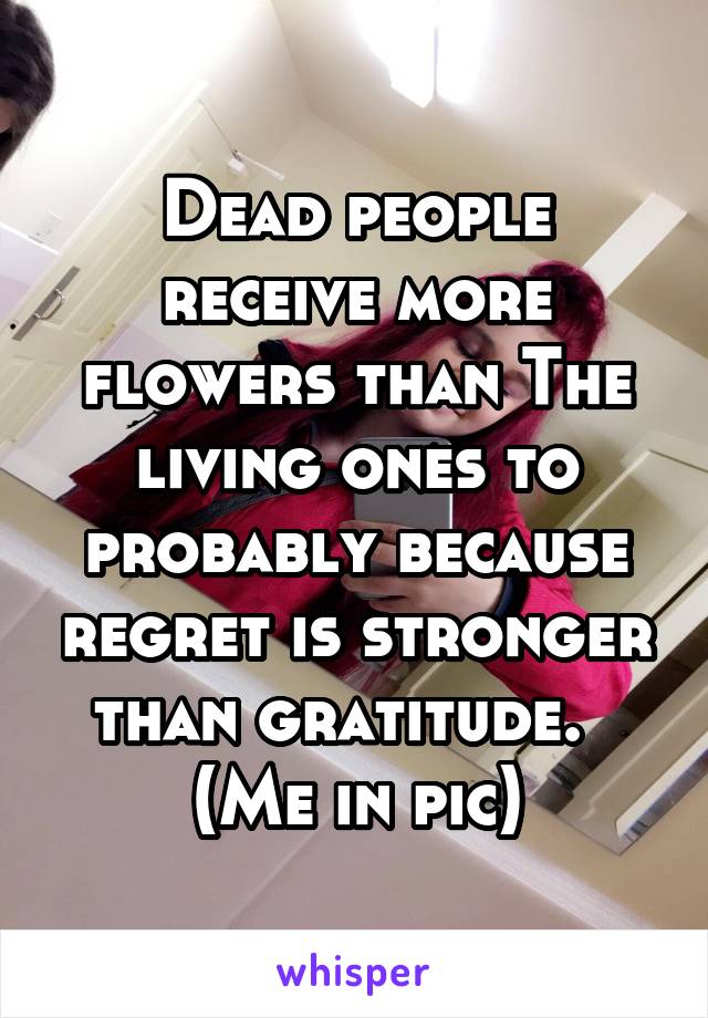 Dead people receive more flowers than The living ones to probably because regret is stronger than gratitude.  
(Me in pic)