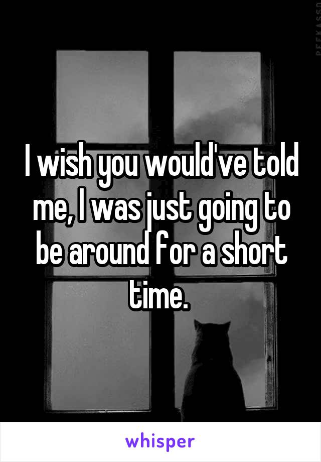 I wish you would've told me, I was just going to be around for a short time. 