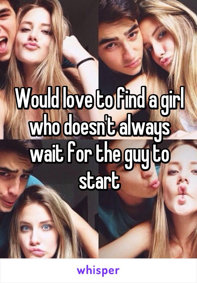 Would love to find a girl who doesn't always wait for the guy to start