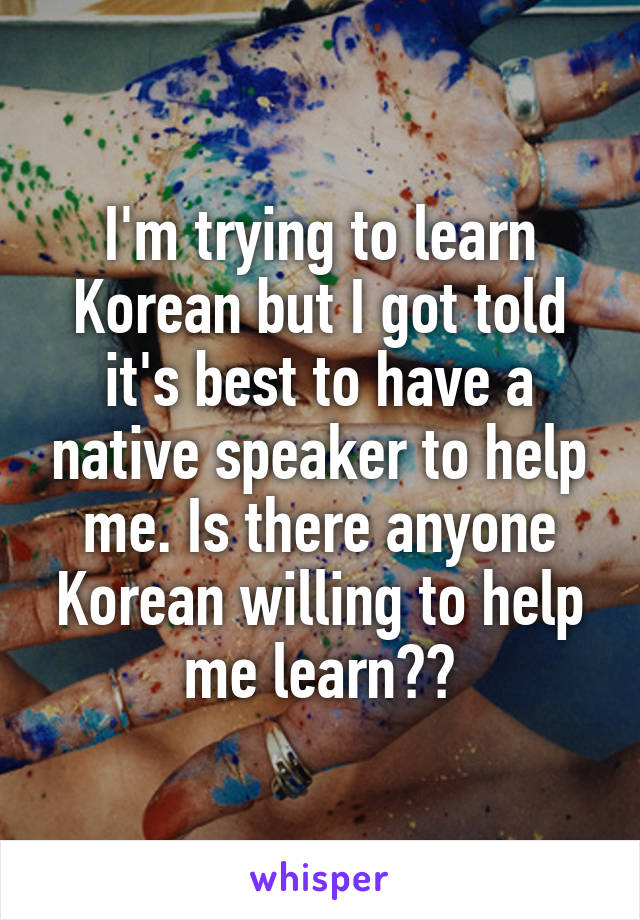 I'm trying to learn Korean but I got told it's best to have a native speaker to help me. Is there anyone Korean willing to help me learn??