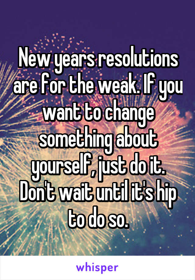 New years resolutions are for the weak. If you want to change something about yourself, just do it. Don't wait until it's hip to do so.