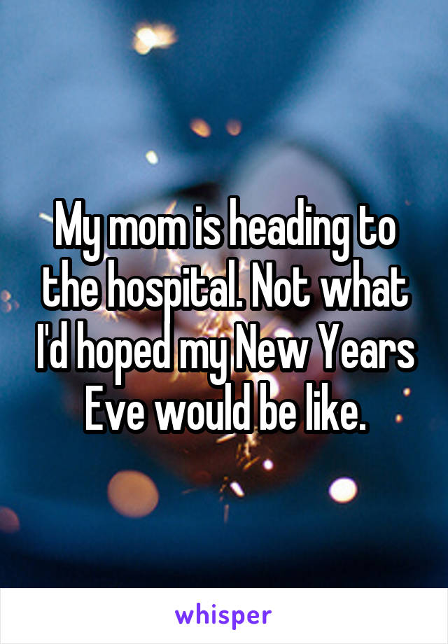 My mom is heading to the hospital. Not what I'd hoped my New Years Eve would be like.