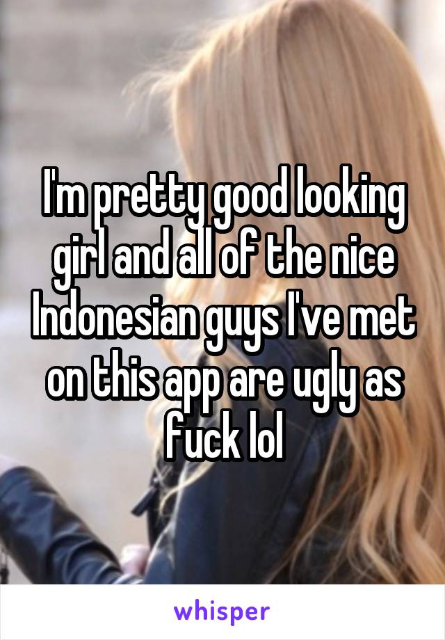 I'm pretty good looking girl and all of the nice Indonesian guys I've met on this app are ugly as fuck lol