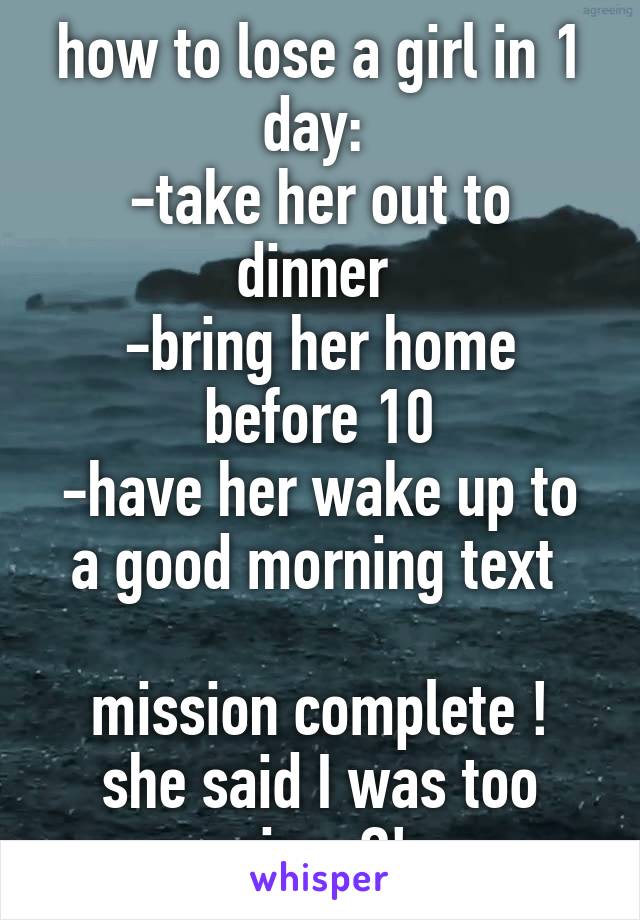 how to lose a girl in 1 day: 
-take her out to dinner 
-bring her home before 10
-have her wake up to a good morning text 

mission complete ! she said I was too nice..?!