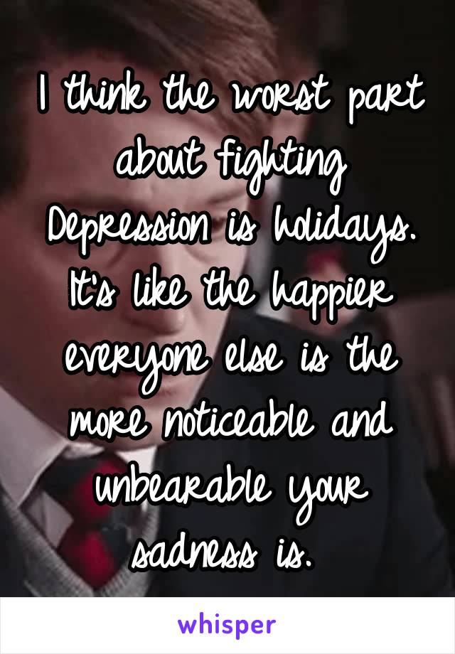 I think the worst part about fighting Depression is holidays. It's like the happier everyone else is the more noticeable and unbearable your sadness is. 