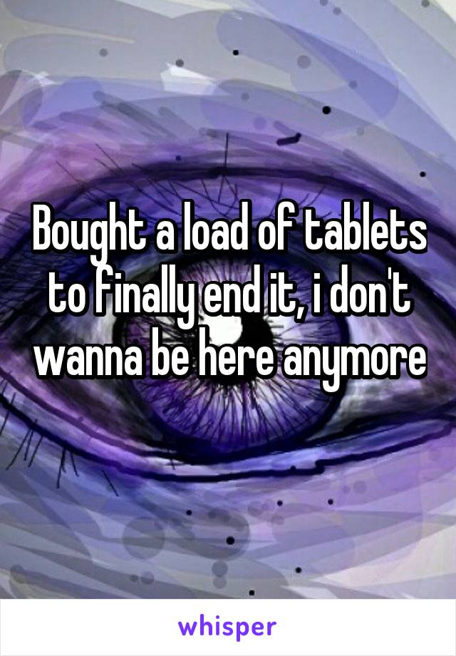 Bought a load of tablets to finally end it, i don't wanna be here anymore 