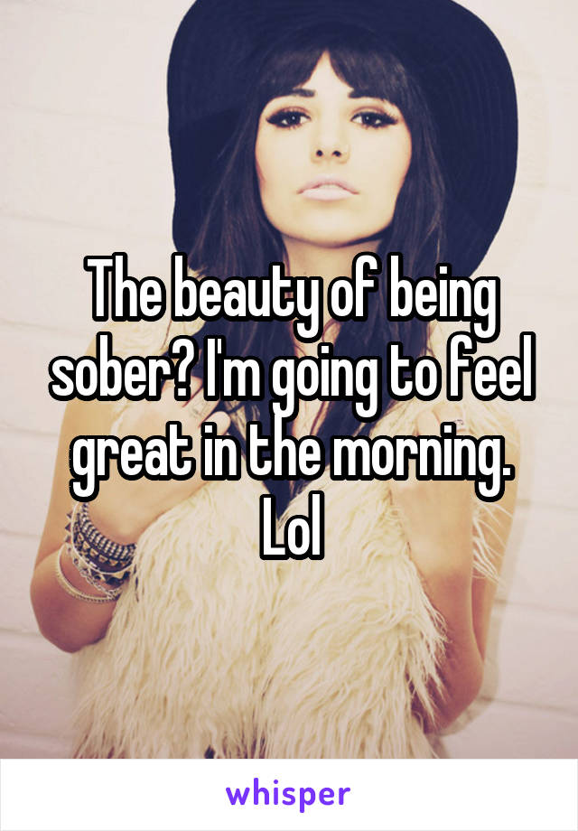 The beauty of being sober? I'm going to feel great in the morning. Lol