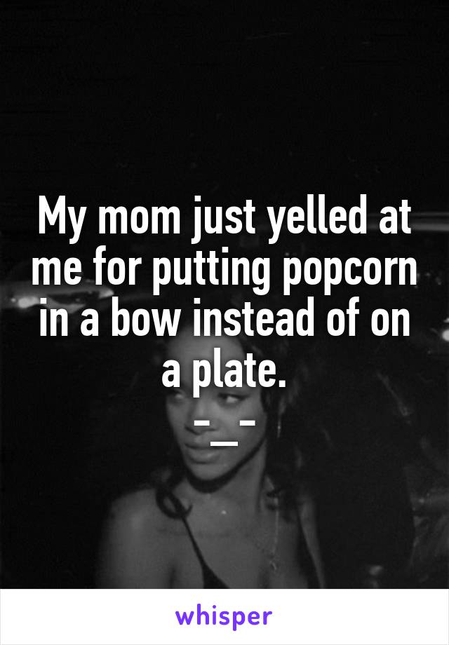 My mom just yelled at me for putting popcorn in a bow instead of on a plate.
-_-