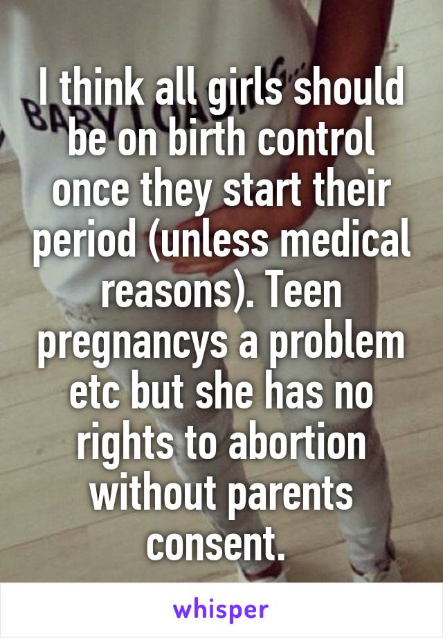 I think all girls should be on birth control once they start their period (unless medical reasons). Teen pregnancys a problem etc but she has no rights to abortion without parents consent. 