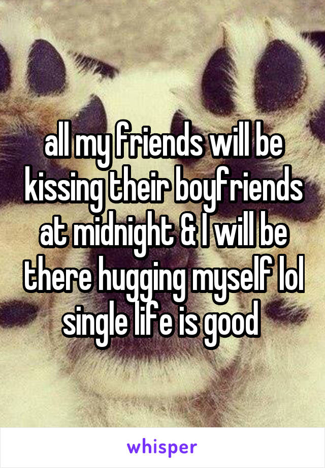 all my friends will be kissing their boyfriends at midnight & I will be there hugging myself lol single life is good 