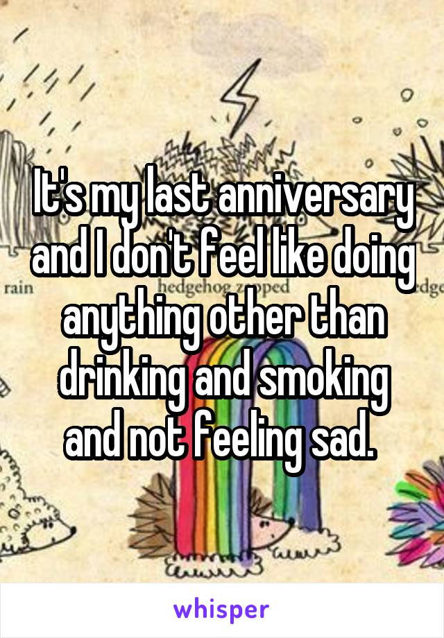 It's my last anniversary and I don't feel like doing anything other than drinking and smoking and not feeling sad. 