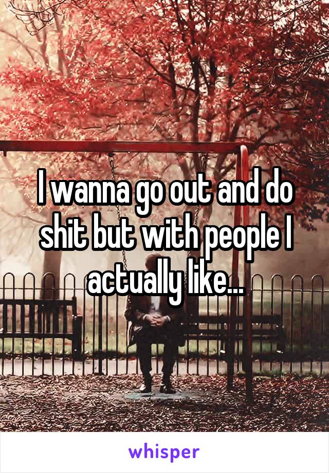 I wanna go out and do shit but with people I actually like...